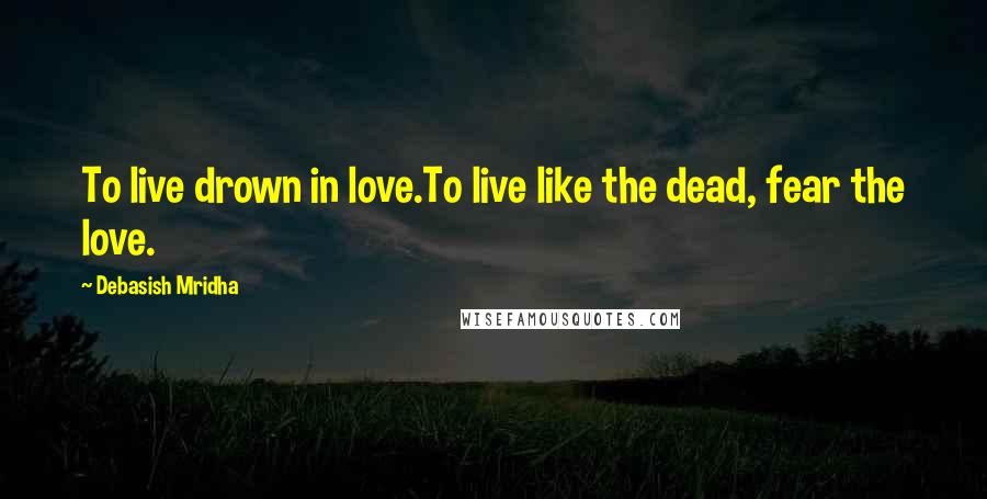 Debasish Mridha Quotes: To live drown in love.To live like the dead, fear the love.