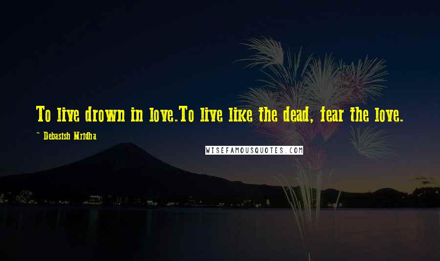 Debasish Mridha Quotes: To live drown in love.To live like the dead, fear the love.