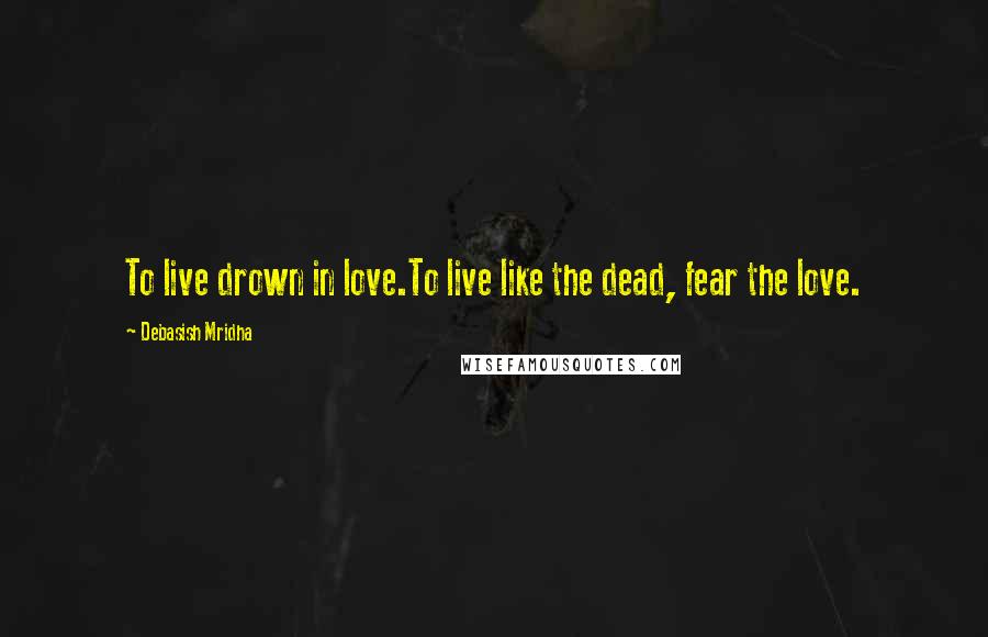 Debasish Mridha Quotes: To live drown in love.To live like the dead, fear the love.