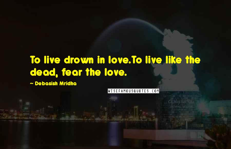 Debasish Mridha Quotes: To live drown in love.To live like the dead, fear the love.