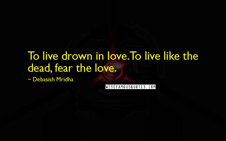 Debasish Mridha Quotes: To live drown in love.To live like the dead, fear the love.