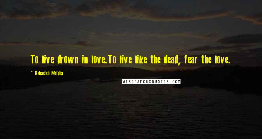 Debasish Mridha Quotes: To live drown in love.To live like the dead, fear the love.