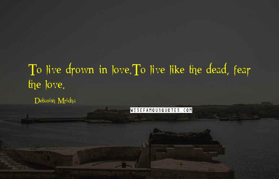 Debasish Mridha Quotes: To live drown in love.To live like the dead, fear the love.