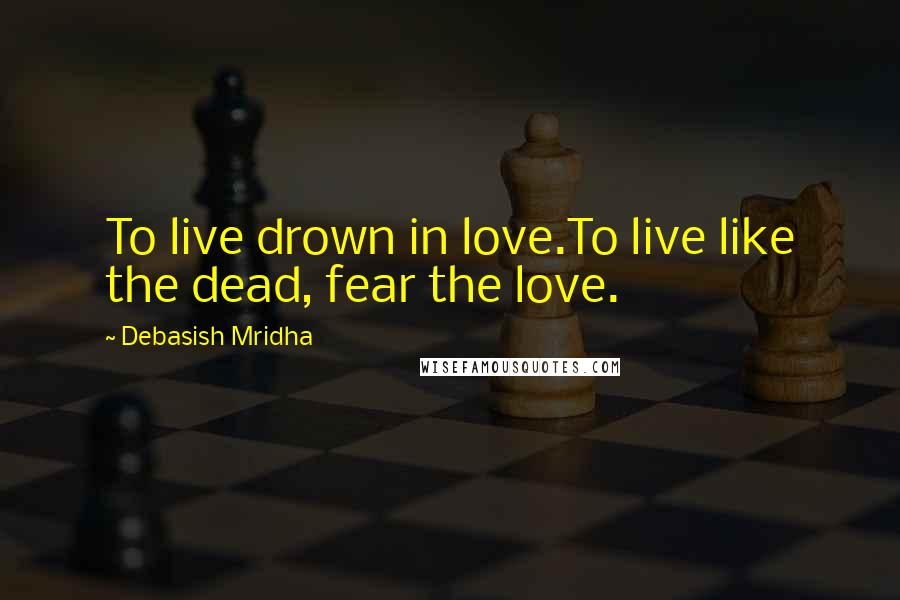 Debasish Mridha Quotes: To live drown in love.To live like the dead, fear the love.