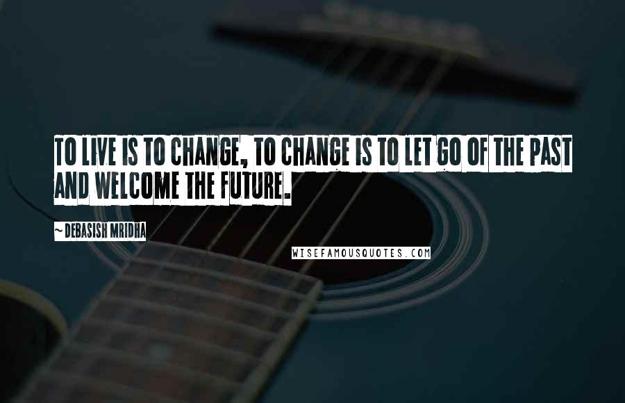 Debasish Mridha Quotes: To live is to change, to change is to let go of the past and welcome the future.