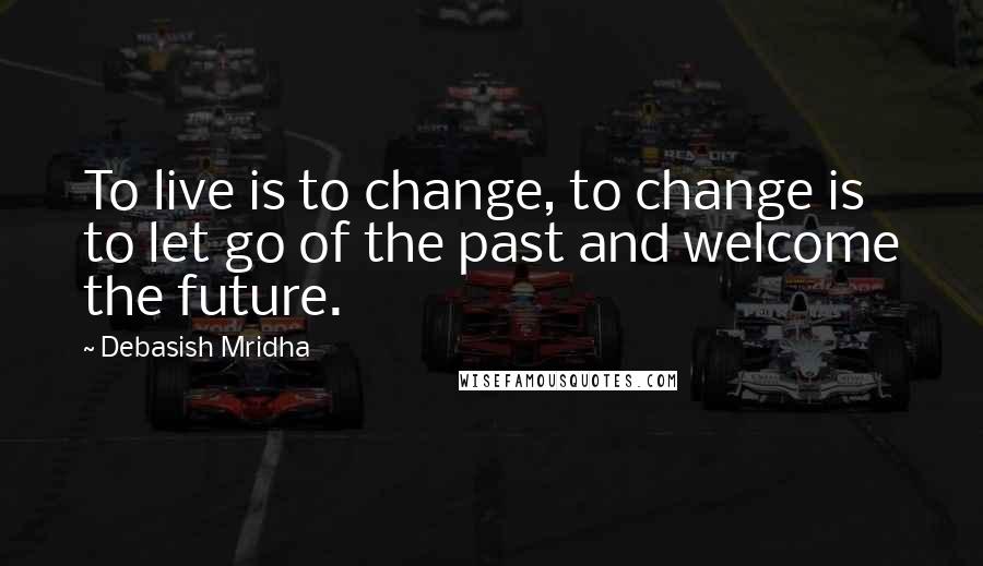 Debasish Mridha Quotes: To live is to change, to change is to let go of the past and welcome the future.