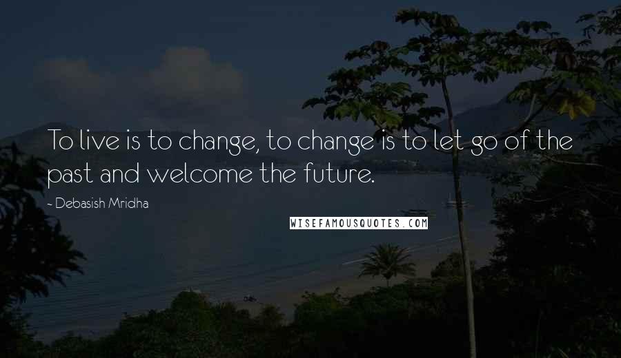 Debasish Mridha Quotes: To live is to change, to change is to let go of the past and welcome the future.