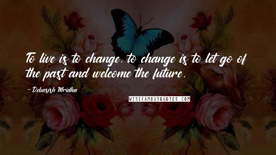 Debasish Mridha Quotes: To live is to change, to change is to let go of the past and welcome the future.