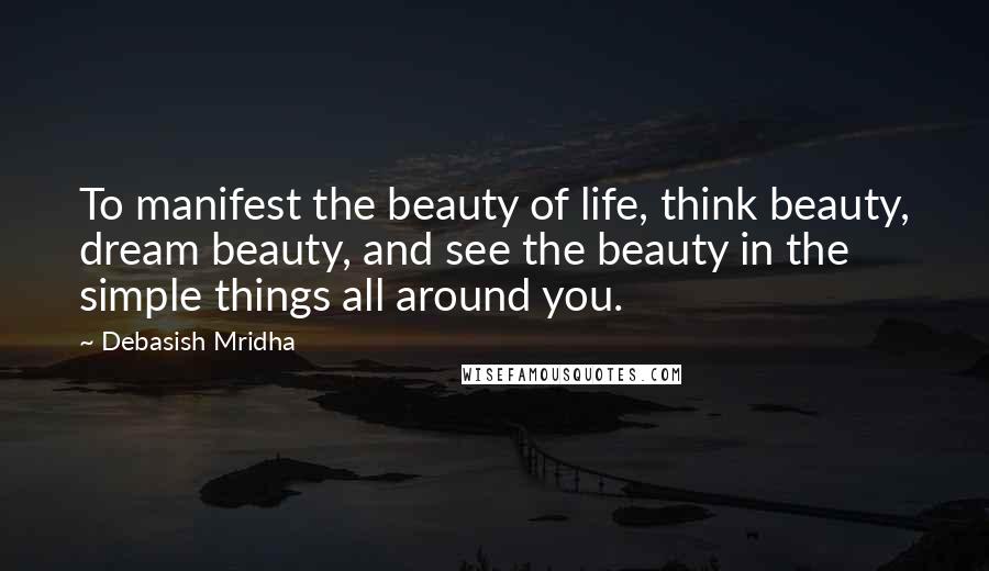 Debasish Mridha Quotes: To manifest the beauty of life, think beauty, dream beauty, and see the beauty in the simple things all around you.