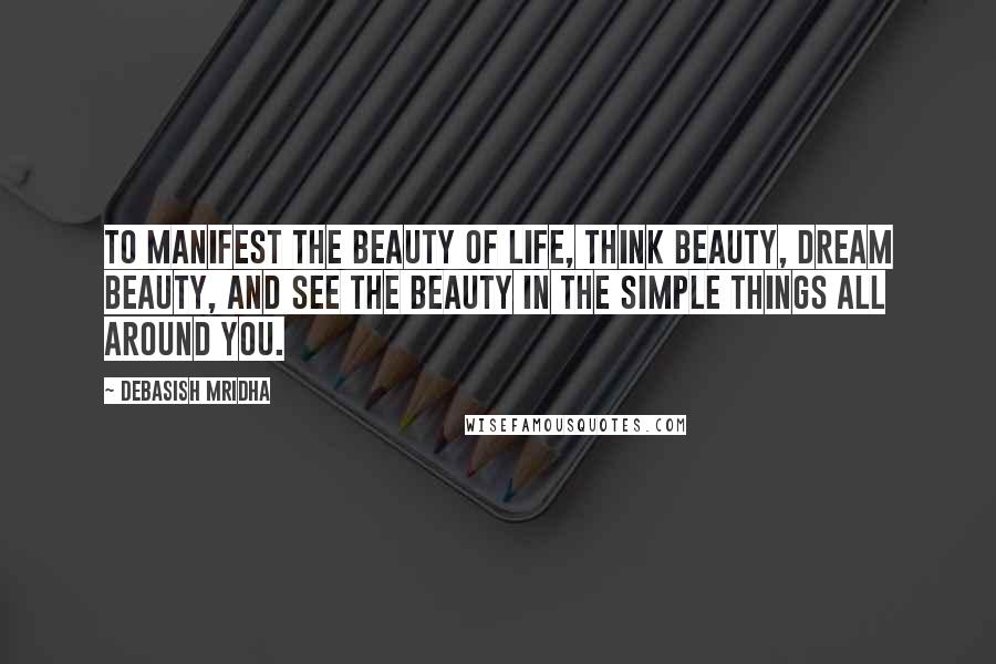 Debasish Mridha Quotes: To manifest the beauty of life, think beauty, dream beauty, and see the beauty in the simple things all around you.