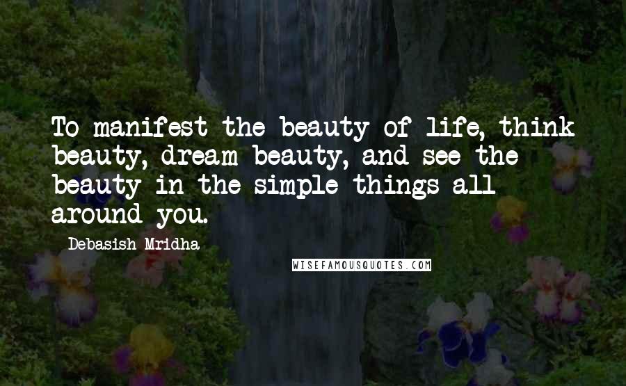 Debasish Mridha Quotes: To manifest the beauty of life, think beauty, dream beauty, and see the beauty in the simple things all around you.