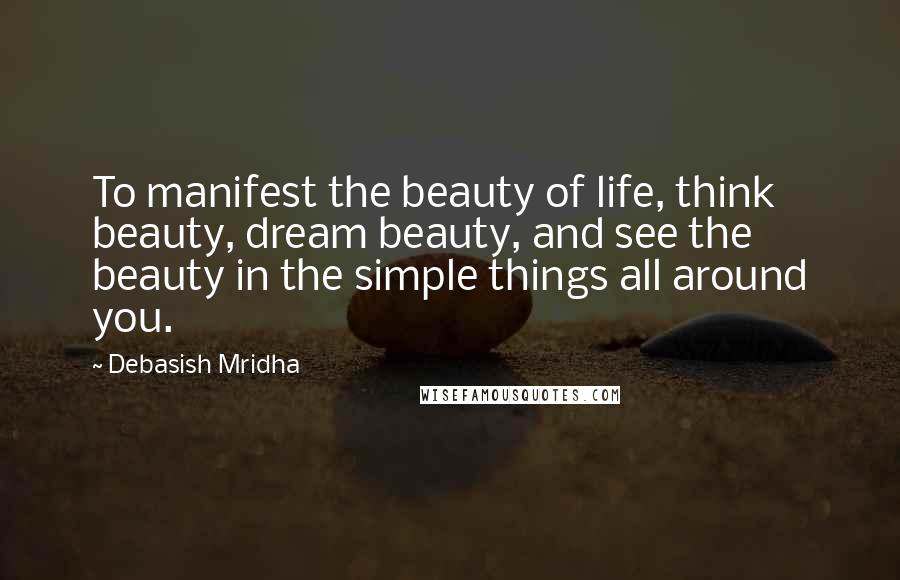 Debasish Mridha Quotes: To manifest the beauty of life, think beauty, dream beauty, and see the beauty in the simple things all around you.