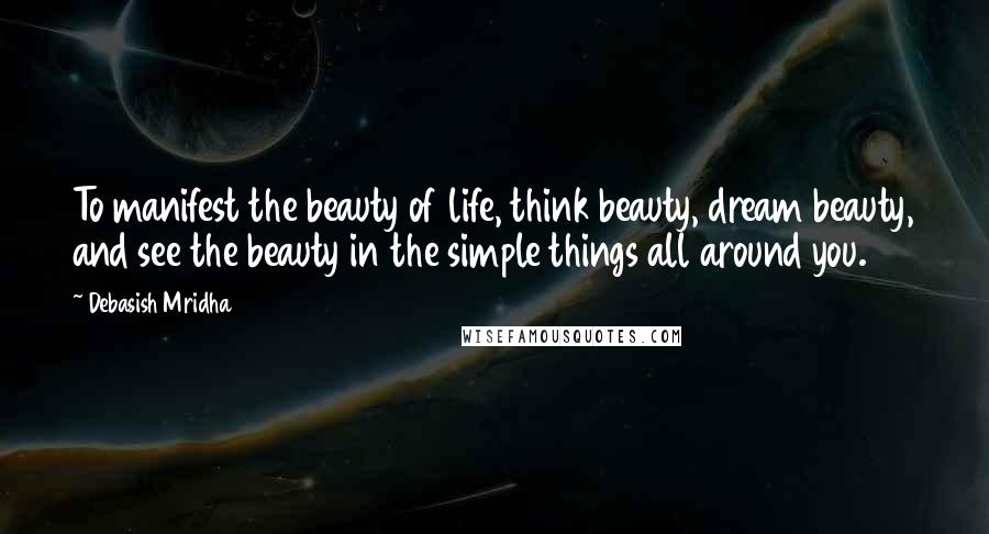 Debasish Mridha Quotes: To manifest the beauty of life, think beauty, dream beauty, and see the beauty in the simple things all around you.