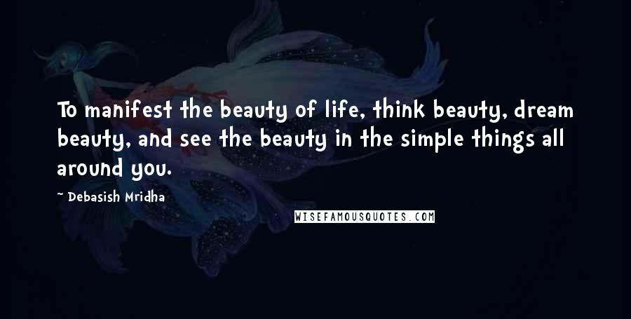 Debasish Mridha Quotes: To manifest the beauty of life, think beauty, dream beauty, and see the beauty in the simple things all around you.