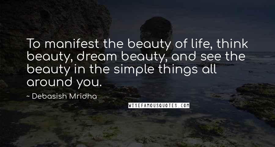 Debasish Mridha Quotes: To manifest the beauty of life, think beauty, dream beauty, and see the beauty in the simple things all around you.
