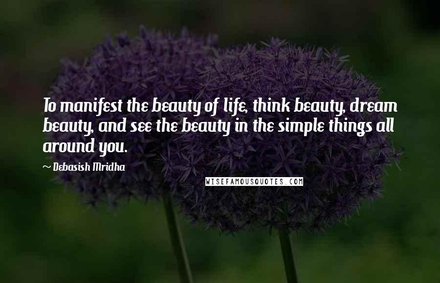 Debasish Mridha Quotes: To manifest the beauty of life, think beauty, dream beauty, and see the beauty in the simple things all around you.