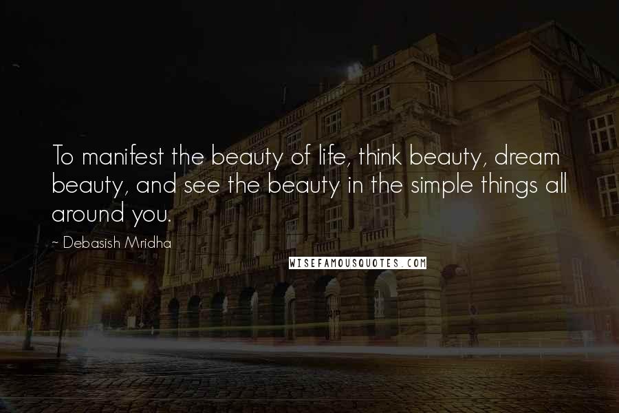 Debasish Mridha Quotes: To manifest the beauty of life, think beauty, dream beauty, and see the beauty in the simple things all around you.