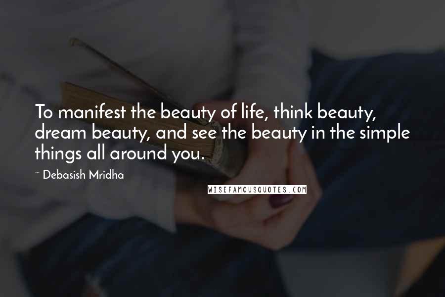 Debasish Mridha Quotes: To manifest the beauty of life, think beauty, dream beauty, and see the beauty in the simple things all around you.