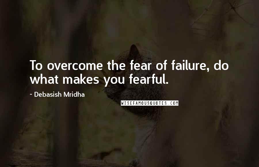 Debasish Mridha Quotes: To overcome the fear of failure, do what makes you fearful.