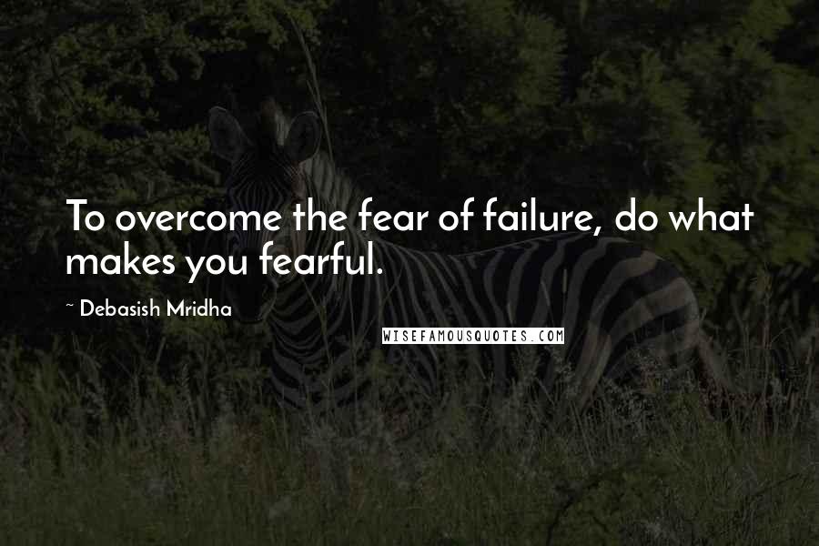 Debasish Mridha Quotes: To overcome the fear of failure, do what makes you fearful.