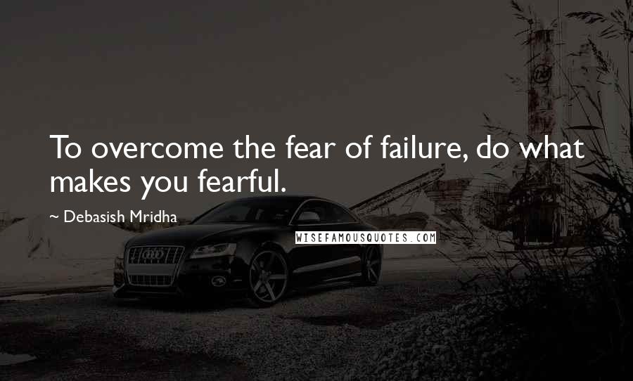 Debasish Mridha Quotes: To overcome the fear of failure, do what makes you fearful.