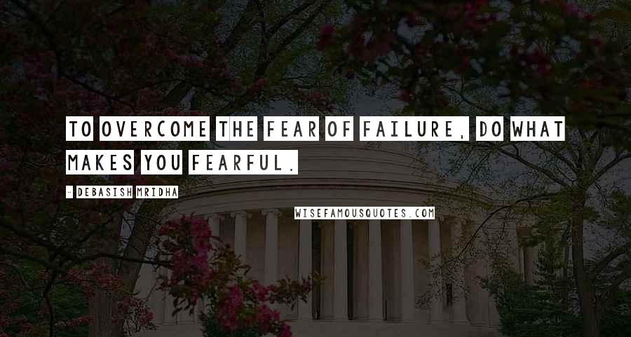 Debasish Mridha Quotes: To overcome the fear of failure, do what makes you fearful.