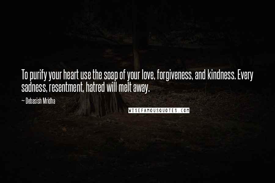 Debasish Mridha Quotes: To purify your heart use the soap of your love, forgiveness, and kindness. Every sadness, resentment, hatred will melt away.