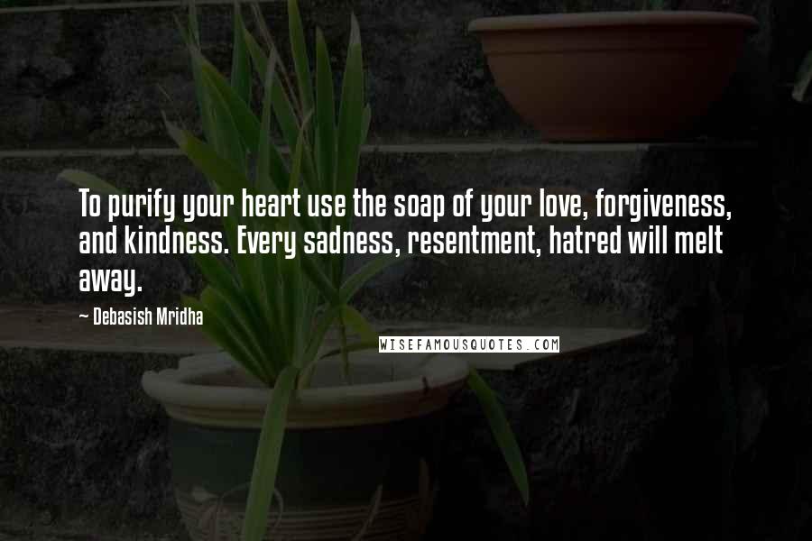 Debasish Mridha Quotes: To purify your heart use the soap of your love, forgiveness, and kindness. Every sadness, resentment, hatred will melt away.