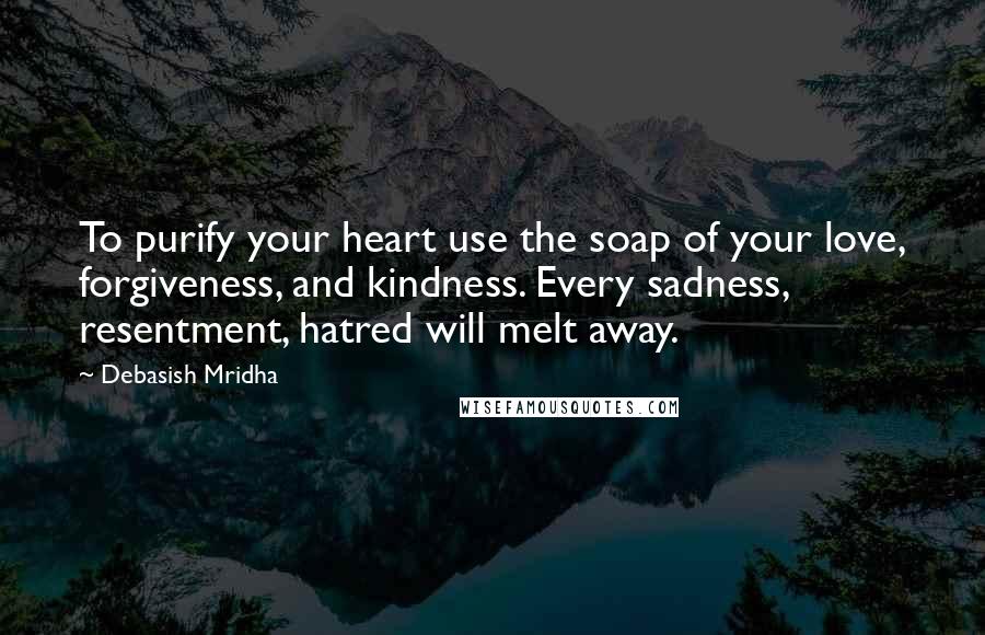 Debasish Mridha Quotes: To purify your heart use the soap of your love, forgiveness, and kindness. Every sadness, resentment, hatred will melt away.