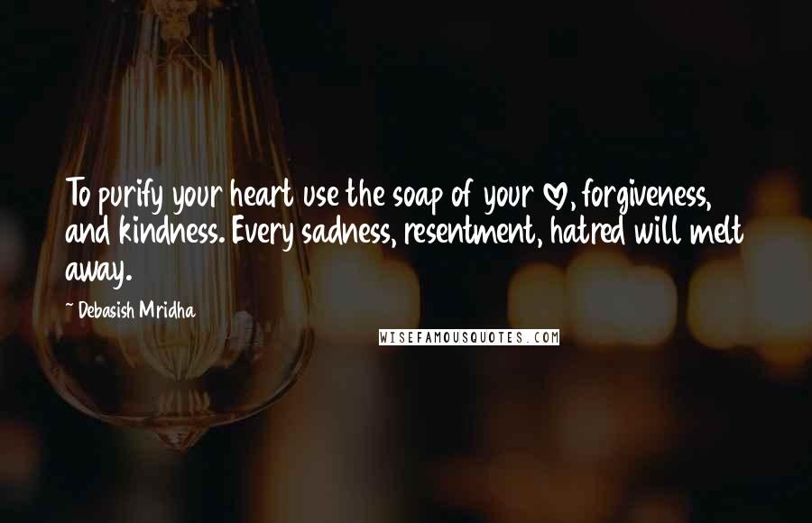 Debasish Mridha Quotes: To purify your heart use the soap of your love, forgiveness, and kindness. Every sadness, resentment, hatred will melt away.
