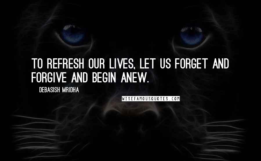 Debasish Mridha Quotes: To refresh our lives, let us forget and forgive and begin anew.