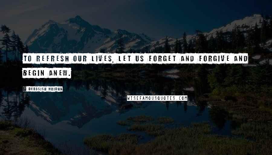 Debasish Mridha Quotes: To refresh our lives, let us forget and forgive and begin anew.