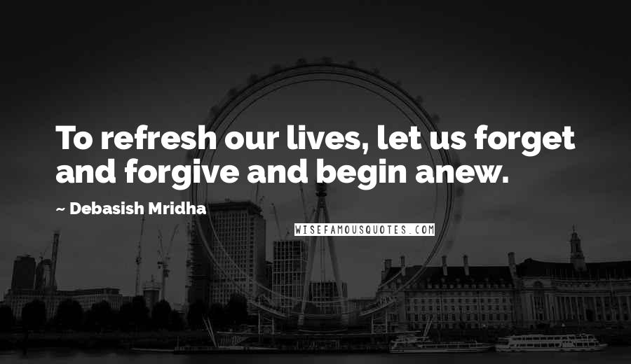 Debasish Mridha Quotes: To refresh our lives, let us forget and forgive and begin anew.