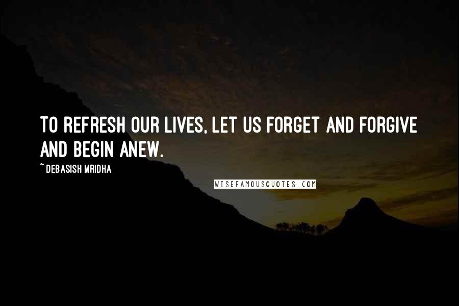 Debasish Mridha Quotes: To refresh our lives, let us forget and forgive and begin anew.