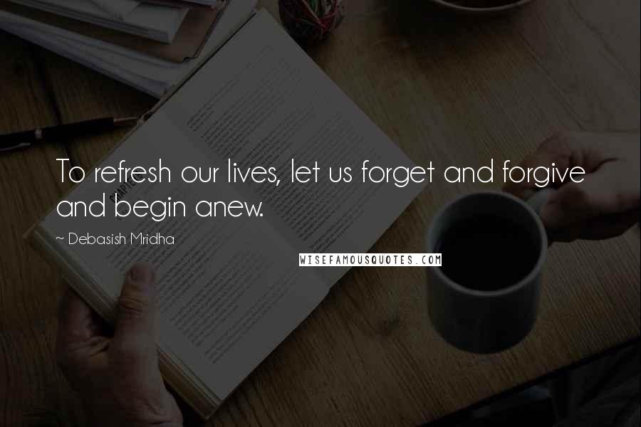 Debasish Mridha Quotes: To refresh our lives, let us forget and forgive and begin anew.