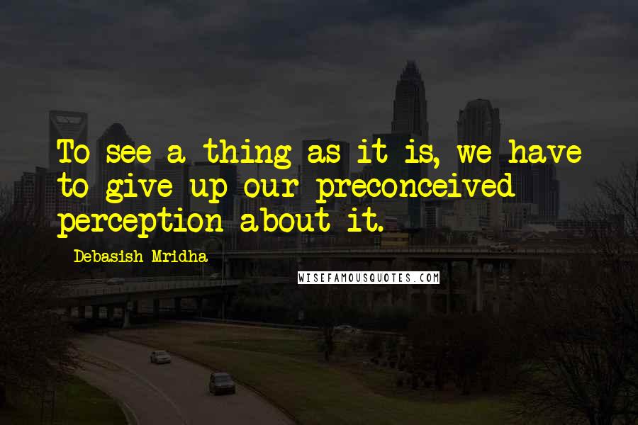 Debasish Mridha Quotes: To see a thing as it is, we have to give up our preconceived perception about it.