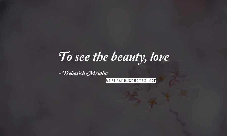 Debasish Mridha Quotes: To see the beauty, love