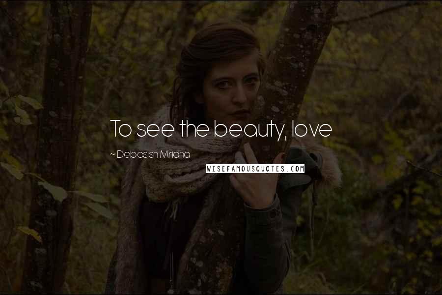 Debasish Mridha Quotes: To see the beauty, love