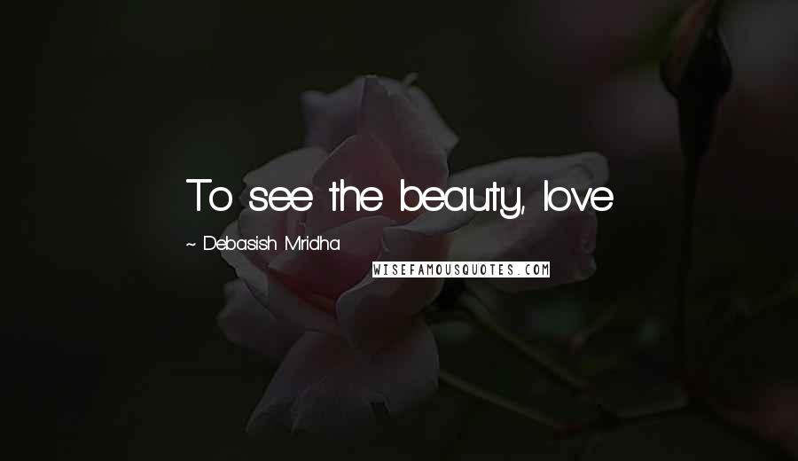 Debasish Mridha Quotes: To see the beauty, love