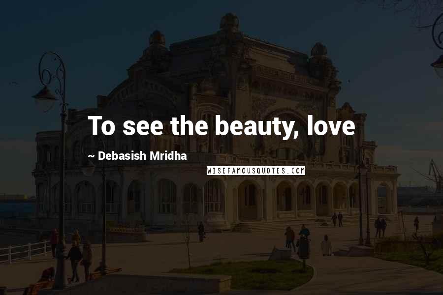 Debasish Mridha Quotes: To see the beauty, love