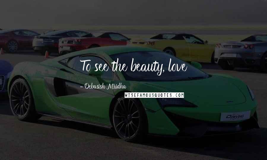 Debasish Mridha Quotes: To see the beauty, love
