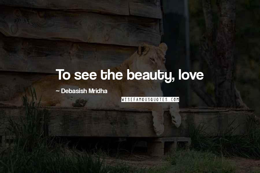 Debasish Mridha Quotes: To see the beauty, love