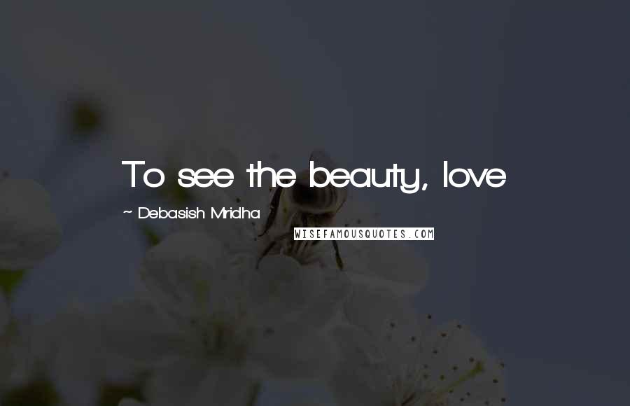 Debasish Mridha Quotes: To see the beauty, love