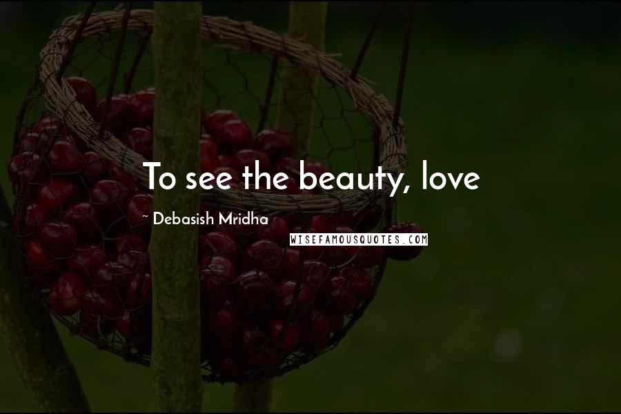Debasish Mridha Quotes: To see the beauty, love