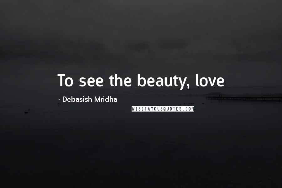 Debasish Mridha Quotes: To see the beauty, love