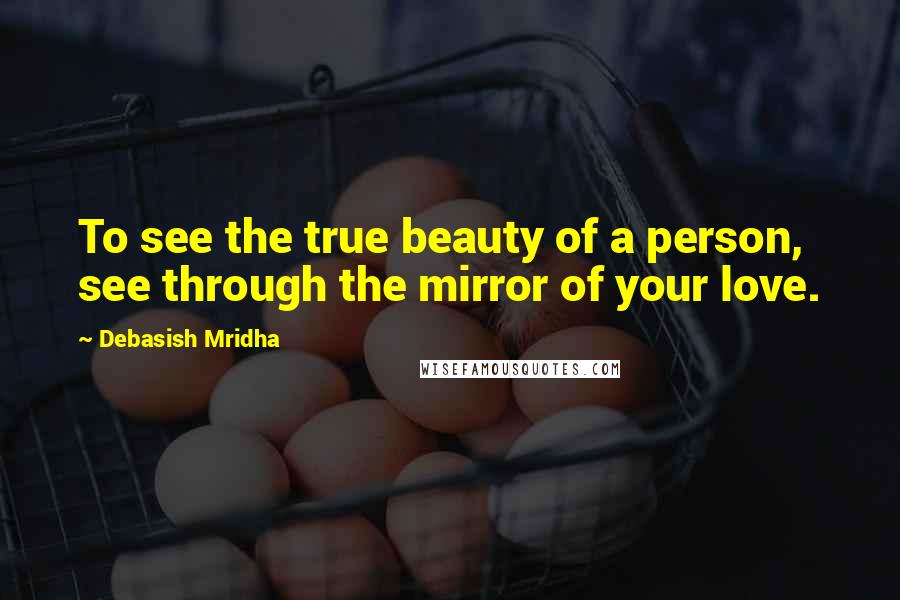 Debasish Mridha Quotes: To see the true beauty of a person, see through the mirror of your love.