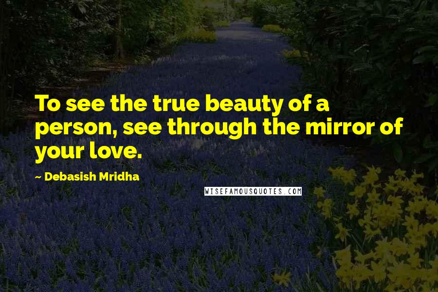 Debasish Mridha Quotes: To see the true beauty of a person, see through the mirror of your love.