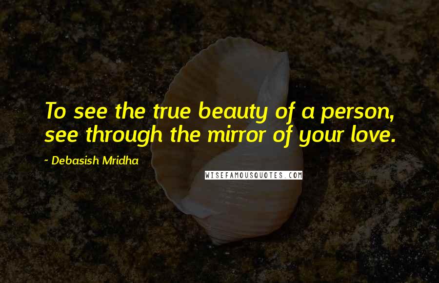 Debasish Mridha Quotes: To see the true beauty of a person, see through the mirror of your love.