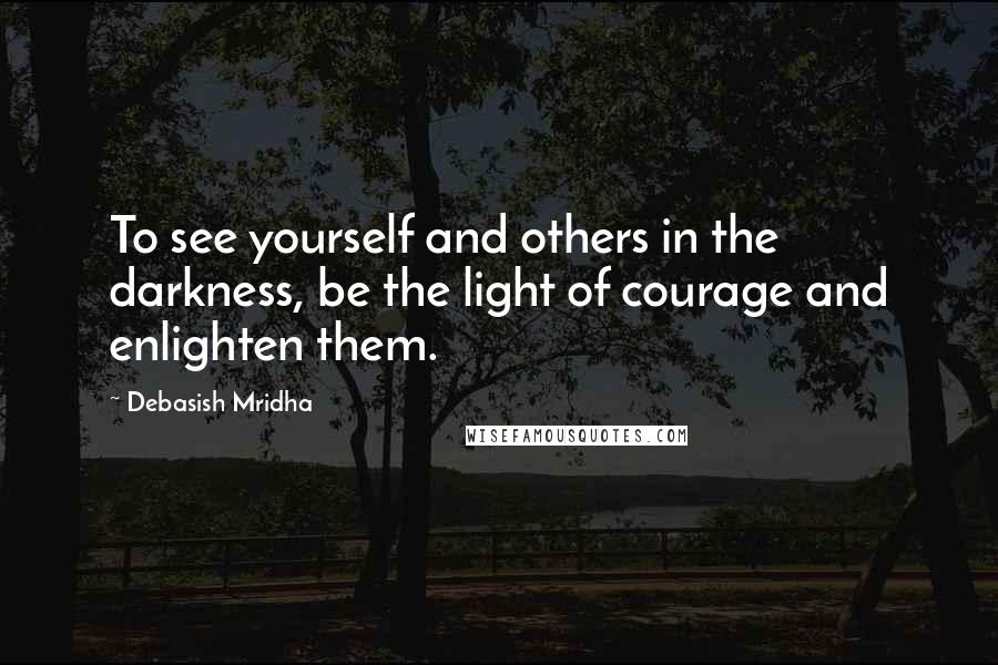 Debasish Mridha Quotes: To see yourself and others in the darkness, be the light of courage and enlighten them.