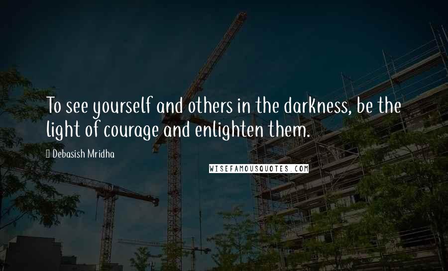 Debasish Mridha Quotes: To see yourself and others in the darkness, be the light of courage and enlighten them.